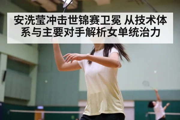 安洗莹冲击世锦赛卫冕 从技术体系与主要对手解析女单统治力