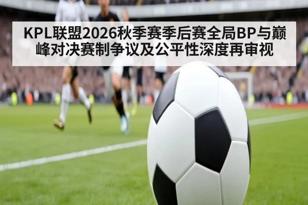 KPL联盟2026秋季赛季后赛全局BP与巅峰对决赛制争议及公平性深度再审视
